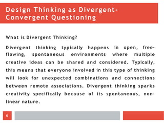 Design Thinking as Divergent-
Convergent Questioning
What is Divergent Thinking?
D iverg ent thinking typically happens in open, free-
flowing, spontaneous environments where multiple
creative ideas can be shared and considered. Typically,
this m ean s that everyone involved in this type of thinking
will look for unexpected combinations and connections
between remote associations. Divergent thinking sparks
creativity specifically because of its spontaneous, non-
linear nature.
6
 