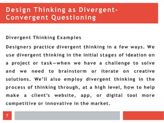Design Thinking as Divergent-
Convergent Questioning
Divergent Thinking Examples
Designers practice divergent thinking in a few ways. We
use divergent thinking in the initial st ag es of ideation on
a project or t ask —when we have a challenge to solve
and we need to brainstorm or iterate on creative
solutions. We’ll also employ divergent thinking in the
process of thinking through, at a high level, how to help
make a client’s website, app, or digital tool more
competitive or innovative in the market.
7
 
