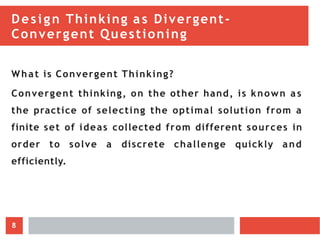 Design Thinking as Divergent-
Convergent Questioning
What is Convergent Thinking?
Convergent thinking, on the other hand, is known a s
the practice of selecting the optimal solution from a
finite set of ideas collected from different sources in
order to solve a discrete challenge quickly and
efficiently.
8
 