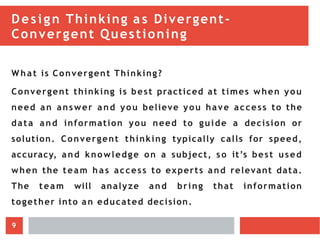 Design Thinking as Divergent-
Convergent Questioning
What is Convergent Thinking?
Convergent thinking is best practiced at times when you
need an answer and you believe you have access to the
data and information you need to guide a decision or
solution. Convergent thinking typically calls for speed,
accuracy, and knowledge on a subject, so it’s best used
when the team h a s access to experts and relevant data.
The team will analyze and bring that information
together into an educated decision.
9
 