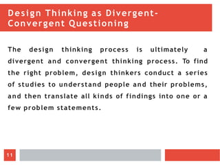 Design Thinking as Divergent-
Convergent Questioning
The design thinking process is ultimately a
divergent and convergent thinking process. To find
the right problem, design thinkers conduct a series
of studies to understand people and their problems,
and then translate all kinds of findings into one or a
few problem statements.
11
 