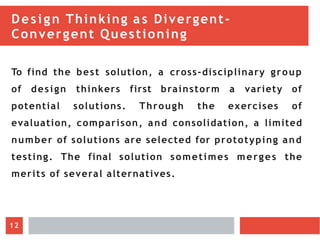 Design Thinking as Divergent-
Convergent Questioning
To find the best solution, a cross-disciplinary group
of design thinkers first brainstorm a variety of
potential solutions. Through the exercises of
evaluation, comparison, and consolidation, a limited
number of solutions are selected for prototyping and
testing. The final solution sometimes merges the
merits of several alternatives.
12
 
