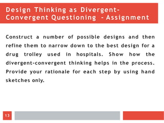 Design Thinking as Divergent-
Convergent Questioning - Assignment
Construct a number of possible designs and then
refine them to narrow down to the best design for a
drug trolley used in hospitals. Show how the
divergent-convergent thinking helps in the process.
Provide your rationale for each step by using hand
sketches only.
13
 