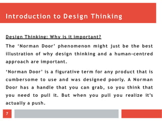 Introduction to Design Thinking
Design Thinking: W hy is it important?
The ‘Norman Door’ phenomenon might just be the best
illustration of why design thinking and a human-centred
approach are important.
‘Norman Door’ is a figurative term for any product that is
cumbersome to use and wa s designed poorly. A Norman
Door has a handle that you can grab, so you think that
you need to pull it. But when you pull you realize it’s
actually a push.
7
 