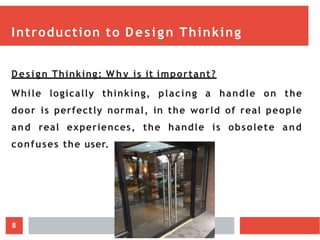 Introduction to Design Thinking
Design Thinking: Wh y is it important?
While logically thinking, placing a handle on the
door is perfectly normal, in the world of real people
and real experiences, the handle is obsolete and
confuses the user.
8
 