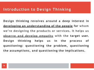 Introduction to Design Thinking
Design thinking revolves around a deep interest in
developing an understanding of the people for whom
we’re designing the products or services. It helps us
observe and develop empathy with the target user.
Design thinking helps us in the process of
questioning: questioning the problem, questioning
the assumptions, and questioning the implications.
9
 