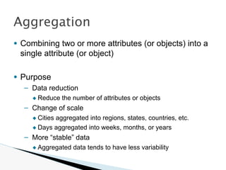 ● Combining two or more attributes (or objects) into a
single attribute (or object)
● Purpose
– Data reduction
◆ Reduce the number of attributes or objects
– Change of scale
◆ Cities aggregated into regions, states, countries, etc.
◆ Days aggregated into weeks, months, or years
– More “stable” data
◆ Aggregated data tends to have less variability
Aggregation
 