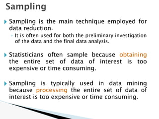 Sampling
🞂 Sampling is the main technique employed for
data reduction.
◦ It is often used for both the preliminary investigation
of the data and the final data analysis.
🞂 Statisticians often sample because obtaining
the entire set of data of interest is too
expensive or time consuming.
🞂 Sampling is typically used in data mining
because processing the entire set of data of
interest is too expensive or time consuming.
 