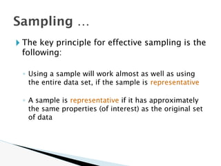 Sampling …
🞂 The key principle for effective sampling is the
following:
◦ Using a sample will work almost as well as using
the entire data set, if the sample is representative
◦ A sample is representative if it has approximately
the same properties (of interest) as the original set
of data
 