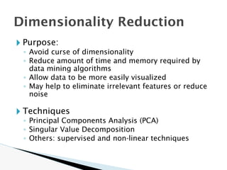 Dimensionality Reduction
🞂 Purpose:
◦ Avoid curse of dimensionality
◦ Reduce amount of time and memory required by
data mining algorithms
◦ Allow data to be more easily visualized
◦ May help to eliminate irrelevant features or reduce
noise
🞂 Techniques
◦ Principal Components Analysis (PCA)
◦ Singular Value Decomposition
◦ Others: supervised and non-linear techniques
 