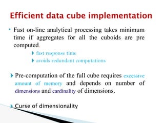 • Fast on-line analytical processing takes minimum
time if aggregates for all the cuboids are pre
computed.
🞂 fast response time
🞂 avoids redundant computations
🞂 Pre-computation of the full cube requires excessive
amount of memory and depends on number of
dimensions and cardinality of dimensions.
🞂 Curse of dimensionality
Efficient data cube implementation
 