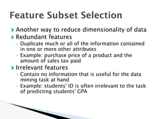 Feature Subset Selection
🞂 Another way to reduce dimensionality of data
🞂 Redundant features
◦ Duplicate much or all of the information contained
in one or more other attributes
◦ Example: purchase price of a product and the
amount of sales tax paid
🞂 Irrelevant features
◦ Contain no information that is useful for the data
mining task at hand
◦ Example: students' ID is often irrelevant to the task
of predicting students' GPA
 