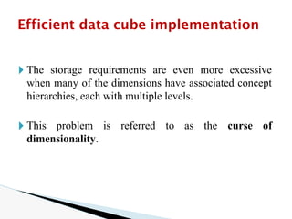 🞂 The storage requirements are even more excessive
when many of the dimensions have associated concept
hierarchies, each with multiple levels.
🞂 This problem is referred to as the curse of
dimensionality.
Efficient data cube implementation
 