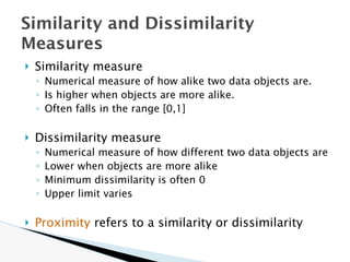 🞂 Similarity measure
◦ Numerical measure of how alike two data objects are.
◦ Is higher when objects are more alike.
◦ Often falls in the range [0,1]
🞂 Dissimilarity measure
◦ Numerical measure of how different two data objects are
◦ Lower when objects are more alike
◦ Minimum dissimilarity is often 0
◦ Upper limit varies
🞂 Proximity refers to a similarity or dissimilarity
Similarity and Dissimilarity
Measures
 