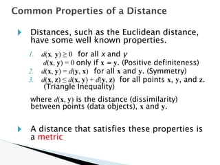 🞂 Distances, such as the Euclidean distance,
have some well known properties.
1. d(x, y) ≥ 0 for all x and y
d(x, y) = 0 only if x = y. (Positive definiteness)
2. d(x, y) = d(y, x) for all x and y. (Symmetry)
3. d(x, z) ≤ d(x, y) + d(y, z) for all points x, y, and z.
(Triangle Inequality)
where d(x, y) is the distance (dissimilarity)
between points (data objects), x and y.
🞂 A distance that satisfies these properties is
a metric
Common Properties of a Distance
 