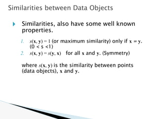 🞂 Similarities, also have some well known
properties.
1. s(x, y) = 1 (or maximum similarity) only if x = y.
(0 < s <1)
2. s(x, y) = s(y, x) for all x and y. (Symmetry)
where s(x, y) is the similarity between points
(data objects), x and y.
Similarities between Data Objects
 