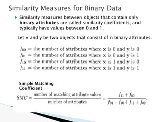 🞂 Similarity measures between objects that contain only
binary attributes are called similarity coefficients, and
typically have values between 0 and 1.
Let x and y be two objects that consist of n binary attributes.
Similarity Measures for Binary Data
Simple Matching
Coefficient
 