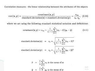 Correlation measures - the linear relationship between the attributes of the objects
 
