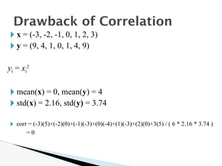 🞂 x = (-3, -2, -1, 0, 1, 2, 3)
🞂 y = (9, 4, 1, 0, 1, 4, 9)
yi = xi
2
🞂 mean(x) = 0, mean(y) = 4
🞂 std(x) = 2.16, std(y) = 3.74
🞂 corr = (-3)(5)+(-2)(0)+(-1)(-3)+(0)(-4)+(1)(-3)+(2)(0)+3(5) / ( 6 * 2.16 * 3.74 )
= 0
Drawback of Correlation
 