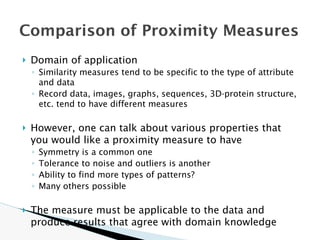 🞂 Domain of application
◦ Similarity measures tend to be specific to the type of attribute
and data
◦ Record data, images, graphs, sequences, 3D-protein structure,
etc. tend to have different measures
🞂 However, one can talk about various properties that
you would like a proximity measure to have
◦ Symmetry is a common one
◦ Tolerance to noise and outliers is another
◦ Ability to find more types of patterns?
◦ Many others possible
🞂 The measure must be applicable to the data and
produce results that agree with domain knowledge
Comparison of Proximity Measures
 