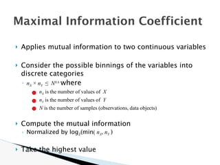 🞂 Applies mutual information to two continuous variables
🞂 Consider the possible binnings of the variables into
discrete categories
◦ nX × nY ≤ N0.6
where
● nX is the number of values of X
● nY is the number of values of Y
● N is the number of samples (observations, data objects)
🞂 Compute the mutual information
◦ Normalized by log2(min( nX, nY )
🞂 Take the highest value
Maximal Information Coefficient
 