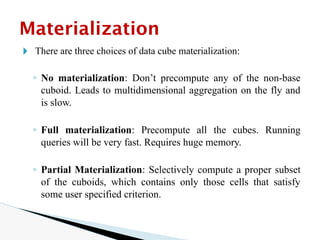 🞂 There are three choices of data cube materialization:
◦ No materialization: Don’t precompute any of the non-base
cuboid. Leads to multidimensional aggregation on the fly and
is slow.
◦ Full materialization: Precompute all the cubes. Running
queries will be very fast. Requires huge memory.
◦ Partial Materialization: Selectively compute a proper subset
of the cuboids, which contains only those cells that satisfy
some user specified criterion.
Materialization
 
