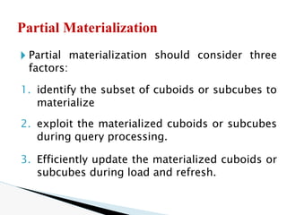 🞂 Partial materialization should consider three
factors:
1. identify the subset of cuboids or subcubes to
materialize
2. exploit the materialized cuboids or subcubes
during query processing.
3. Efficiently update the materialized cuboids or
subcubes during load and refresh.
Partial Materialization
 