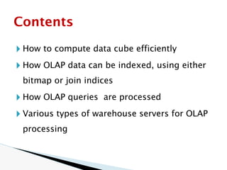 🞂 How to compute data cube efficiently
🞂 How OLAP data can be indexed, using either
bitmap or join indices
🞂 How OLAP queries are processed
🞂 Various types of warehouse servers for OLAP
processing
Contents
 