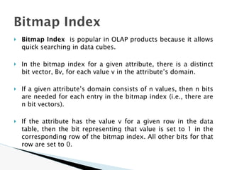 🞂 Bitmap Index is popular in OLAP products because it allows
quick searching in data cubes.
🞂 In the bitmap index for a given attribute, there is a distinct
bit vector, Bv, for each value v in the attribute’s domain.
🞂 If a given attribute’s domain consists of n values, then n bits
are needed for each entry in the bitmap index (i.e., there are
n bit vectors).
🞂 If the attribute has the value v for a given row in the data
table, then the bit representing that value is set to 1 in the
corresponding row of the bitmap index. All other bits for that
row are set to 0.
Bitmap Index
 