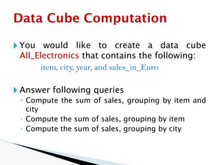🞂 You would like to create a data cube
All_Electronics that contains the following:
item, city, year, and sales_in_Euro
🞂 Answer following queries
◦ Compute the sum of sales, grouping by item and
city
◦ Compute the sum of sales, grouping by item
◦ Compute the sum of sales, grouping by city
Data Cube Computation
 