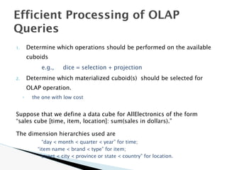 1. Determine which operations should be performed on the available
cuboids
e.g., dice = selection + projection
2. Determine which materialized cuboid(s) should be selected for
OLAP operation.
◦ the one with low cost
Suppose that we define a data cube for AllElectronics of the form
“sales cube [time, item, location]: sum(sales in dollars).”
The dimension hierarchies used are
“day < month < quarter < year” for time;
“item name < brand < type” for item;
“street < city < province or state < country” for location.
Efficient Processing of OLAP
Queries
 