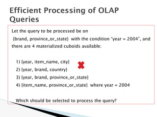 Let the query to be processed be on
{brand, province_or_state} with the condition “year = 2004”, and
there are 4 materialized cuboids available:
1) {year, item_name, city}
2) {year, brand, country}
3) {year, brand, province_or_state}
4) {item_name, province_or_state} where year = 2004
Which should be selected to process the query?
Efficient Processing of OLAP
Queries
 