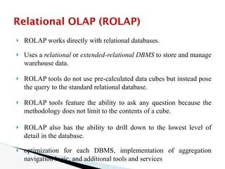 🞂 ROLAP works directly with relational databases.
🞂 Uses a relational or extended-relational DBMS to store and manage
warehouse data.
🞂 ROLAP tools do not use pre-calculated data cubes but instead pose
the query to the standard relational database.
🞂 ROLAP tools feature the ability to ask any question because the
methodology does not limit to the contents of a cube.
🞂 ROLAP also has the ability to drill down to the lowest level of
detail in the database.
🞂 optimization for each DBMS, implementation of aggregation
navigation logic, and additional tools and services
Relational OLAP (ROLAP)
 