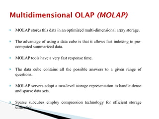 🞂 MOLAP stores this data in an optimized multi-dimensional array storage.
🞂 The advantage of using a data cube is that it allows fast indexing to pre-
computed summarized data.
🞂 MOLAP tools have a very fast response time.
🞂 The data cube contains all the possible answers to a given range of
questions.
🞂 MOLAP servers adopt a two-level storage representation to handle dense
and sparse data sets.
🞂 Sparse subcubes employ compression technology for efficient storage
utilization
Multidimensional OLAP (MOLAP)
 