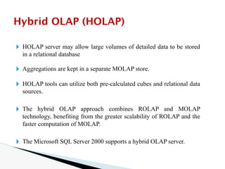 🞂 HOLAP server may allow large volumes of detailed data to be stored
in a relational database
🞂 Aggregations are kept in a separate MOLAP store.
🞂 HOLAP tools can utilize both pre-calculated cubes and relational data
sources.
🞂 The hybrid OLAP approach combines ROLAP and MOLAP
technology, benefiting from the greater scalability of ROLAP and the
faster computation of MOLAP.
🞂 The Microsoft SQL Server 2000 supports a hybrid OLAP server.
Hybrid OLAP (HOLAP)
 
