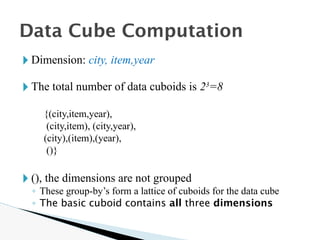 🞂 Dimension: city, item,year
🞂 The total number of data cuboids is 23
=8
{(city,item,year),
(city,item), (city,year),
(city),(item),(year),
()}
🞂 (), the dimensions are not grouped
◦ These group-by’s form a lattice of cuboids for the data cube
◦ The basic cuboid contains all three dimensions
Data Cube Computation
 