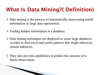 🞂 Data mining is the process of automatically discovering useful
information in large data repositories.
🞂 Finding hidden information in a database.
🞂 Data mining techniques are deployed to scour large databases
in order to find novel and useful patterns that might otherwise
remain unknown.
🞂 They also provide capabilities to predict the outcome of a
future observation.
What Is Data Mining?( Definition)
 