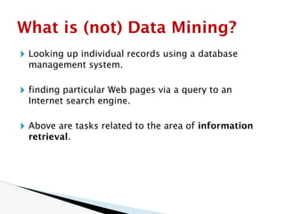🞂 Looking up individual records using a database
management system.
🞂 finding particular Web pages via a query to an
Internet search engine.
🞂 Above are tasks related to the area of information
retrieval.
What is (not) Data Mining?
 