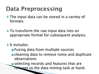🞂 The input data can be stored in a variety of
formats.
🞂 To transform the raw input data into an
appropriate format for subsequent analysis.
🞂 It includes:
▪Fusing data from multiple sources
▪cleaning data to remove noise and duplicate
observations
▪selecting records and features that are
relevant to the data mining task at hand.
Data Preprocessing
 