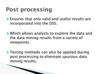 🞂 Ensures that only valid and useful results are
incorporated into the DSS.
🞂 Which allows analysts to explore the data and
the data mining results from a variety of
viewpoints.
🞂 Testing methods can also be applied during
post processing to eliminate spurious data
mining results.
Post processing
 