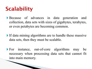 🞂 Because of advances in data generation and
collection, data sets with sizes of gigabytes, terabytes,
or even petabytes are becoming common.
🞂 If data mining algorithms are to handle these massive
data sets, then they must be scalable.
🞂 For instance, out-of-core algorithms may be
necessary when processing data sets that cannot fit
into main memory.
Scalability
 