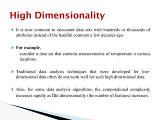 🞂 It is now common to encounter data sets with hundreds or thousands of
attributes instead of the handful common a few decades ago.
🞂 For example,
consider a data set that contains measurements of temperature a various
locations.
🞂 Traditional data analysis techniques that were developed for low-
dimensional data often do not work well for such high dimensional data.
🞂 Also, for some data analysis algorithms, the computational complexity
increases rapidly as the dimensionality (the number of features) increases.
High Dimensionality
 
