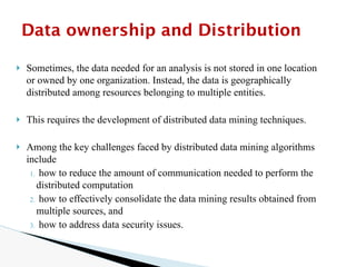 🞂 Sometimes, the data needed for an analysis is not stored in one location
or owned by one organization. Instead, the data is geographically
distributed among resources belonging to multiple entities.
🞂 This requires the development of distributed data mining techniques.
🞂 Among the key challenges faced by distributed data mining algorithms
include
1. how to reduce the amount of communication needed to perform the
distributed computation
2. how to effectively consolidate the data mining results obtained from
multiple sources, and
3. how to address data security issues.
Data ownership and Distribution
 