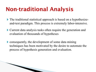 🞂 The traditional statistical approach is based on a hypothesize-
and-test paradigm. This process is extremely labor-intensive.
🞂 Current data analysis tasks often require the generation and
evaluation of thousands of hypotheses
🞂 consequently, the development of some data mining
techniques has been motivated by the desire to automate the
process of hypothesis generation and evaluation.
Non-traditional Analysis
 