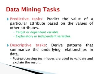🞂 Predictive tasks: Predict the value of a
particular attribute based on the values of
other attributes.
◦ Target or dependent variable
◦ Explanatory or independent variables.
🞂 Descriptive tasks: Derive patterns that
summarize the underlying relationships in
data.
◦ Post-processing techniques are used to validate and
explain the result.
Data Mining Tasks
 