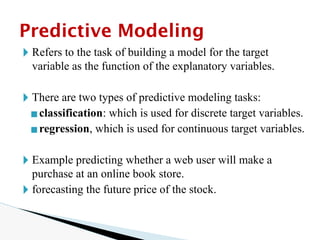 🞂 Refers to the task of building a model for the target
variable as the function of the explanatory variables.
🞂 There are two types of predictive modeling tasks:
▪classification: which is used for discrete target variables.
▪regression, which is used for continuous target variables.
🞂 Example predicting whether a web user will make a
purchase at an online book store.
🞂 forecasting the future price of the stock.
Predictive Modeling
 