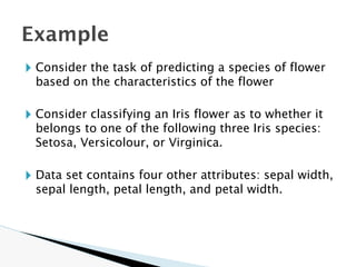 🞂 Consider the task of predicting a species of flower
based on the characteristics of the flower
🞂 Consider classifying an Iris flower as to whether it
belongs to one of the following three Iris species:
Setosa, Versicolour, or Virginica.
🞂 Data set contains four other attributes: sepal width,
sepal length, petal length, and petal width.
Example
 