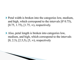 🞂 Petal width is broken into the categories low, medium,
and high, which correspond to the intervals [0' 0.75),
[0.75, 1.75), [1.75, ∞), respectively.
🞂 Also, petal length is broken into categories low,
medium, and high, which correspond to the intervals
[0, 2.5), [2.5,5), [5, ∞), respectively
 