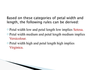 Based on these categories of petal width and
length, the following rules can be derived:
oPetal width low and petal length low implies Setosa.
oPetal width medium and petal length medium implies
Versicolour.
oPetal width high and petal length high implies
Virginica.
 