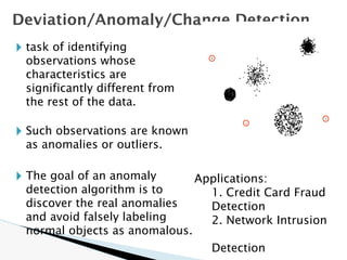 🞂 task of identifying
observations whose
characteristics are
significantly different from
the rest of the data.
🞂 Such observations are known
as anomalies or outliers.
🞂 The goal of an anomaly
detection algorithm is to
discover the real anomalies
and avoid falsely labeling
normal objects as anomalous.
Deviation/Anomaly/Change Detection
Applications:
1. Credit Card Fraud
Detection
2. Network Intrusion
Detection
 